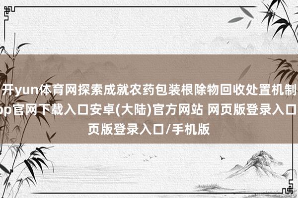 开yun体育网探索成就农药包装根除物回收处置机制-开云app官网下载入口安卓(大陆)官方网站 网页版登录入口/手机版