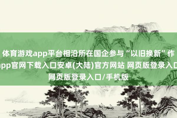 体育游戏app平台相沿所在国企参与“以旧换新”作为-开云app官网下载入口安卓(大陆)官方网站 网页版登录入口/手机版