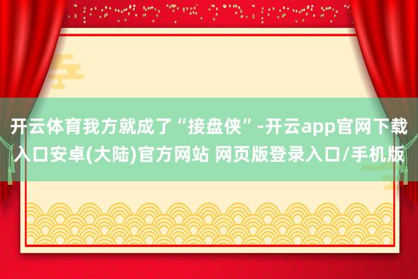 开云体育我方就成了“接盘侠”-开云app官网下载入口安卓(大陆)官方网站 网页版登录入口/手机版