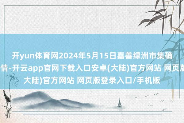 开yun体育网2024年5月15日嘉善绿洲市集确立有限公司价钱行情-开云app官网下载入口安卓(大陆)官方网站 网页版登录入口/手机版