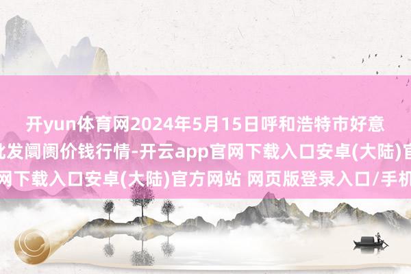 开yun体育网2024年5月15日呼和浩特市好意思通首府无公害农家具批发阛阓价钱行情-开云app官网下载入口安卓(大陆)官方网站 网页版登录入口/手机版