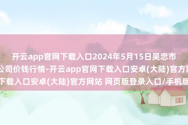 开云app官网下载入口2024年5月15日吴忠市鑫鲜农副居品商场有限公司价钱行情-开云app官网下载入口安卓(大陆)官方网站 网页版登录入口/手机版