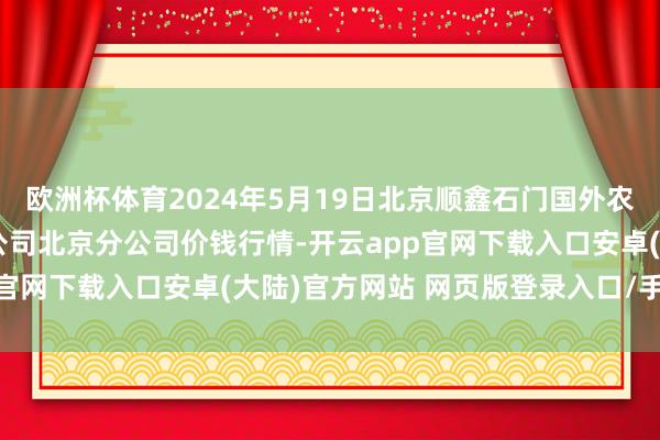 欧洲杯体育2024年5月19日北京顺鑫石门国外农居品批发市集集团有限公司北京分公司价钱行情-开云app官网下载入口安卓(大陆)官方网站 网页版登录入口/手机版