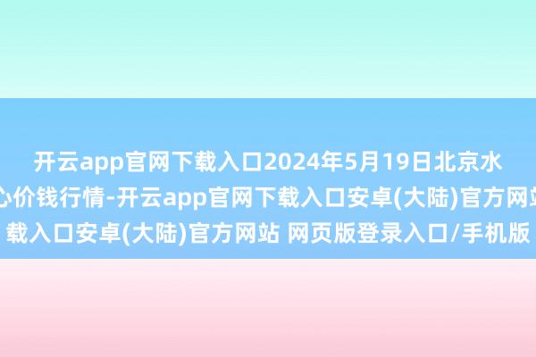 开云app官网下载入口2024年5月19日北京水屯农副居品批发市集合心价钱行情-开云app官网下载入口安卓(大陆)官方网站 网页版登录入口/手机版