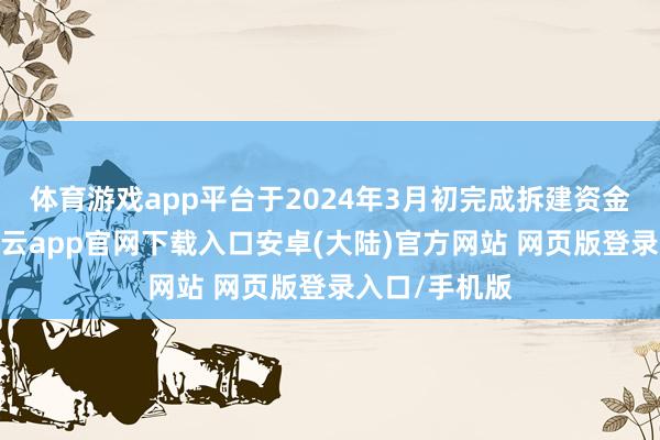 体育游戏app平台于2024年3月初完成拆建资金预缴使命-开云app官网下载入口安卓(大陆)官方网站 网页版登录入口/手机版