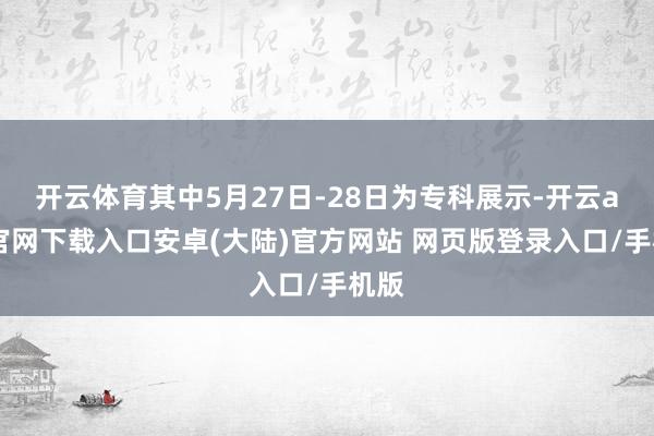 开云体育其中5月27日-28日为专科展示-开云app官网下载入口安卓(大陆)官方网站 网页版登录入口/手机版