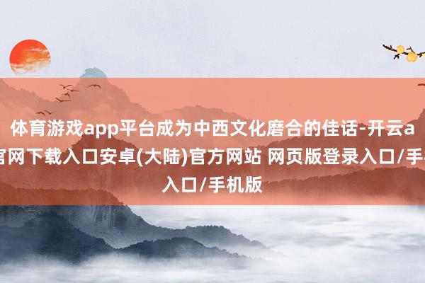 体育游戏app平台成为中西文化磨合的佳话-开云app官网下载入口安卓(大陆)官方网站 网页版登录入口/手机版