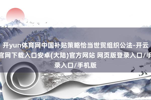 开yun体育网中国补贴策略恰当世贸组织公法-开云app官网下载入口安卓(大陆)官方网站 网页版登录入口/手机版