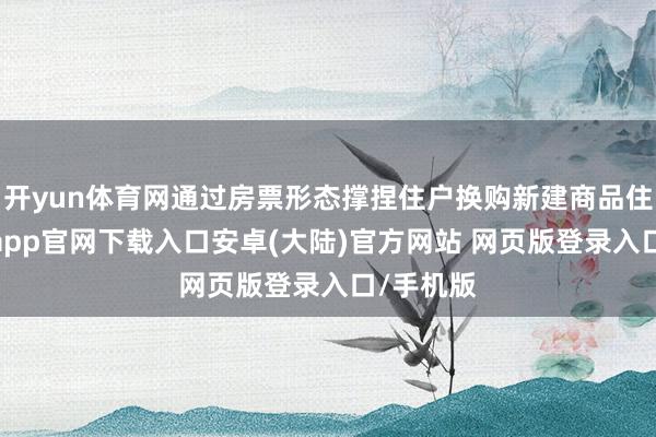 开yun体育网通过房票形态撑捏住户换购新建商品住房-开云app官网下载入口安卓(大陆)官方网站 网页版登录入口/手机版