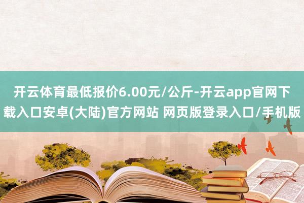 开云体育最低报价6.00元/公斤-开云app官网下载入口安卓(大陆)官方网站 网页版登录入口/手机版