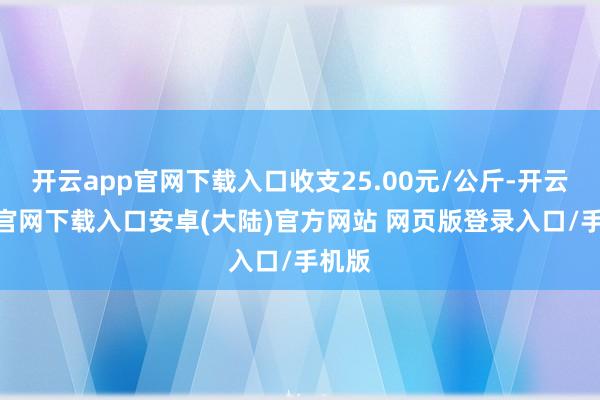 开云app官网下载入口收支25.00元/公斤-开云app官网下载入口安卓(大陆)官方网站 网页版登录入口/手机版