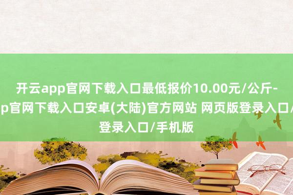 开云app官网下载入口最低报价10.00元/公斤-开云app官网下载入口安卓(大陆)官方网站 网页版登录入口/手机版