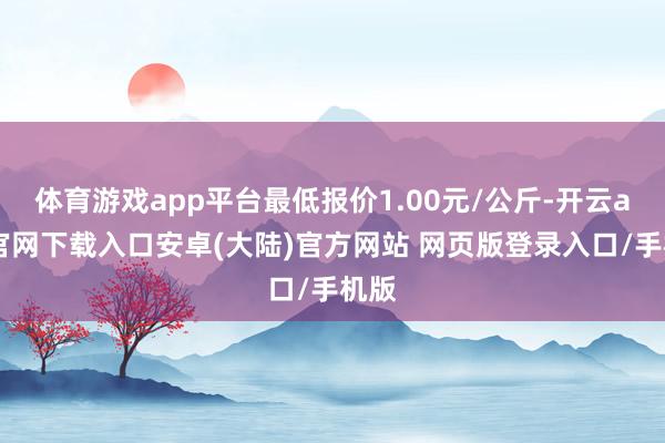 体育游戏app平台最低报价1.00元/公斤-开云app官网下载入口安卓(大陆)官方网站 网页版登录入口/手机版