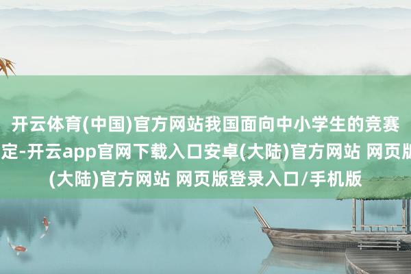 开云体育(中国)官方网站我国面向中小学生的竞赛步履实行清单制搞定-开云app官网下载入口安卓(大陆)官方网站 网页版登录入口/手机版