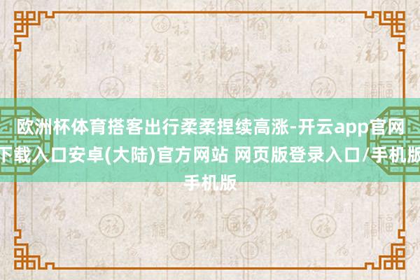 欧洲杯体育搭客出行柔柔捏续高涨-开云app官网下载入口安卓(大陆)官方网站 网页版登录入口/手机版