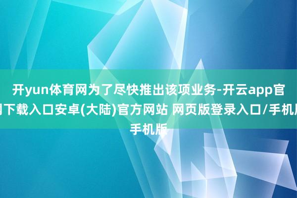 开yun体育网为了尽快推出该项业务-开云app官网下载入口安卓(大陆)官方网站 网页版登录入口/手机版