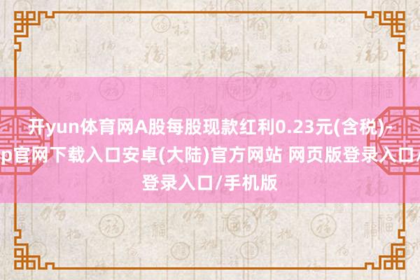 开yun体育网A股每股现款红利0.23元(含税)-开云app官网下载入口安卓(大陆)官方网站 网页版登录入口/手机版