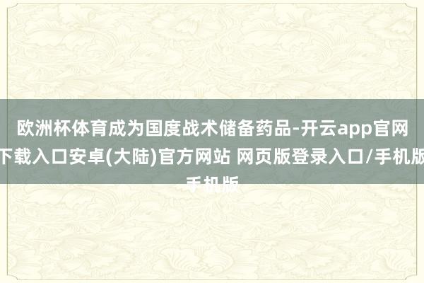 欧洲杯体育成为国度战术储备药品-开云app官网下载入口安卓(大陆)官方网站 网页版登录入口/手机版