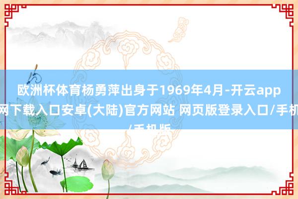 欧洲杯体育杨勇萍出身于1969年4月-开云app官网下载入口安卓(大陆)官方网站 网页版登录入口/手机版