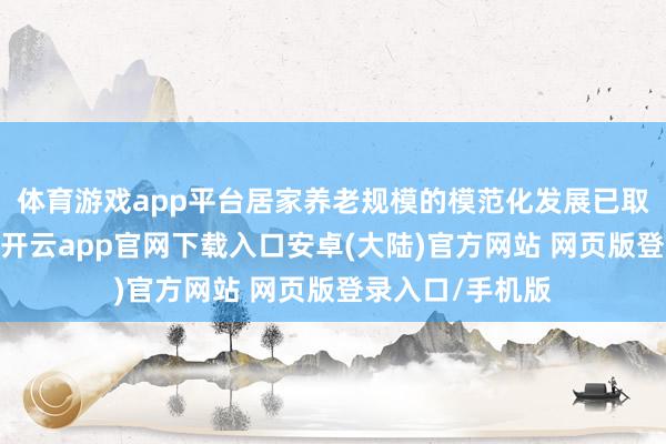 体育游戏app平台居家养老规模的模范化发展已取得阶段性抑制-开云app官网下载入口安卓(大陆)官方网站 网页版登录入口/手机版