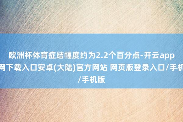 欧洲杯体育症结幅度约为2.2个百分点-开云app官网下载入口安卓(大陆)官方网站 网页版登录入口/手机版