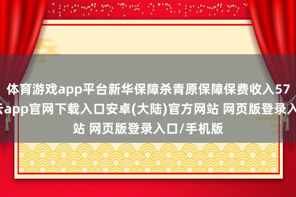 体育游戏app平台新华保障杀青原保障保费收入572亿元-开云app官网下载入口安卓(大陆)官方网站 网页版登录入口/手机版