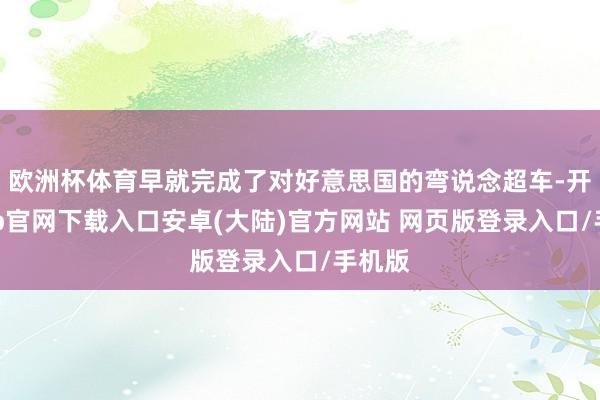 欧洲杯体育早就完成了对好意思国的弯说念超车-开云app官网下载入口安卓(大陆)官方网站 网页版登录入口/手机版