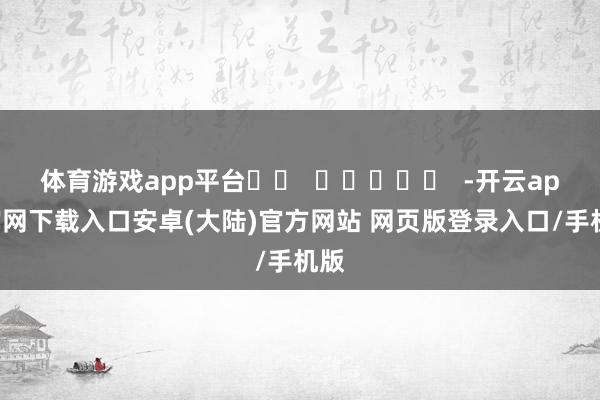 体育游戏app平台		  					  -开云app官网下载入口安卓(大陆)官方网站 网页版登录入口/手机版