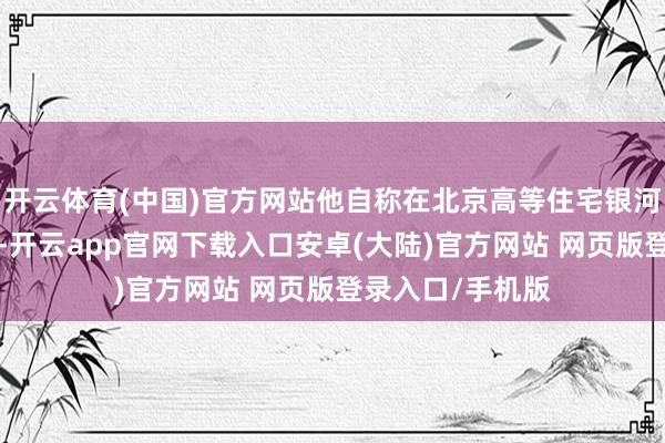 开云体育(中国)官方网站他自称在北京高等住宅银河湾领有7套房产-开云app官网下载入口安卓(大陆)官方网站 网页版登录入口/手机版