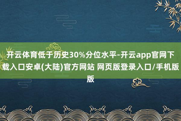 开云体育低于历史30%分位水平-开云app官网下载入口安卓(大陆)官方网站 网页版登录入口/手机版