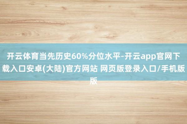 开云体育当先历史60%分位水平-开云app官网下载入口安卓(大陆)官方网站 网页版登录入口/手机版