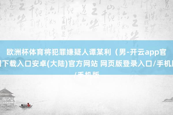 欧洲杯体育将犯罪嫌疑人谭某利（男-开云app官网下载入口安卓(大陆)官方网站 网页版登录入口/手机版