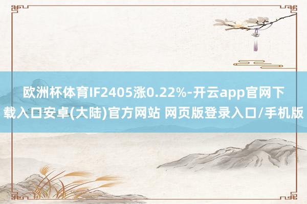 欧洲杯体育IF2405涨0.22%-开云app官网下载入口安卓(大陆)官方网站 网页版登录入口/手机版