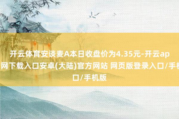 开云体育安谈麦A本日收盘价为4.35元-开云app官网下载入口安卓(大陆)官方网站 网页版登录入口/手机版