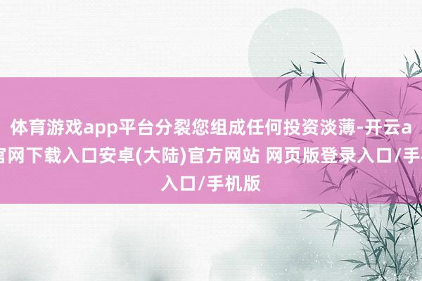 体育游戏app平台分裂您组成任何投资淡薄-开云app官网下载入口安卓(大陆)官方网站 网页版登录入口/手机版