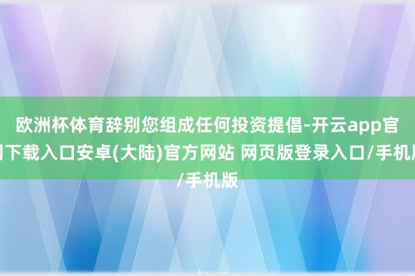 欧洲杯体育辞别您组成任何投资提倡-开云app官网下载入口安卓(大陆)官方网站 网页版登录入口/手机版