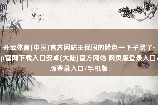 开云体育(中国)官方网站王保国的脸色一下子黑了-开云app官网下载入口安卓(大陆)官方网站 网页版登录入口/手机版