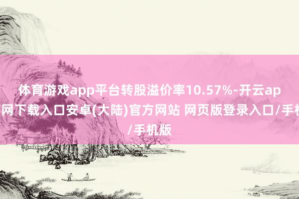 体育游戏app平台转股溢价率10.57%-开云app官网下载入口安卓(大陆)官方网站 网页版登录入口/手机版