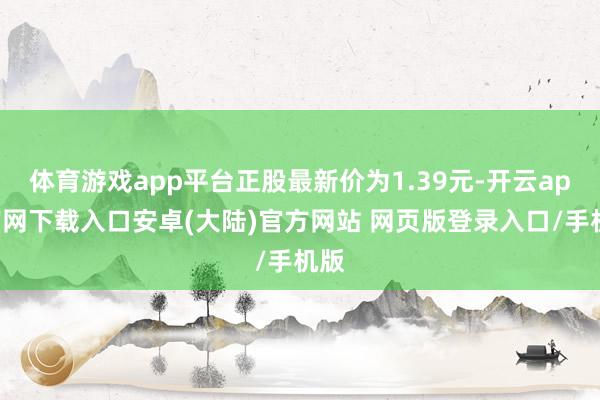 体育游戏app平台正股最新价为1.39元-开云app官网下载入口安卓(大陆)官方网站 网页版登录入口/手机版