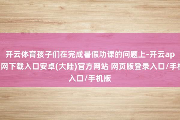 开云体育孩子们在完成暑假功课的问题上-开云app官网下载入口安卓(大陆)官方网站 网页版登录入口/手机版