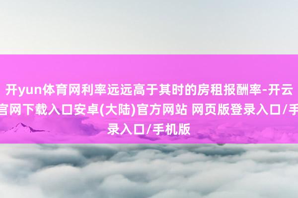 开yun体育网利率远远高于其时的房租报酬率-开云app官网下载入口安卓(大陆)官方网站 网页版登录入口/手机版