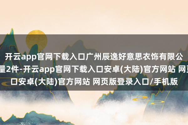 开云app官网下载入口广州辰逸好意思衣饰有限公司近一月公示投诉总量2件-开云app官网下载入口安卓(大陆)官方网站 网页版登录入口/手机版