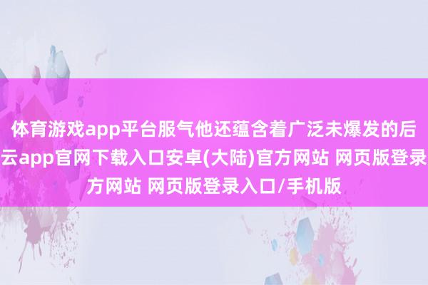 体育游戏app平台服气他还蕴含着广泛未爆发的后劲和力量-开云app官网下载入口安卓(大陆)官方网站 网页版登录入口/手机版