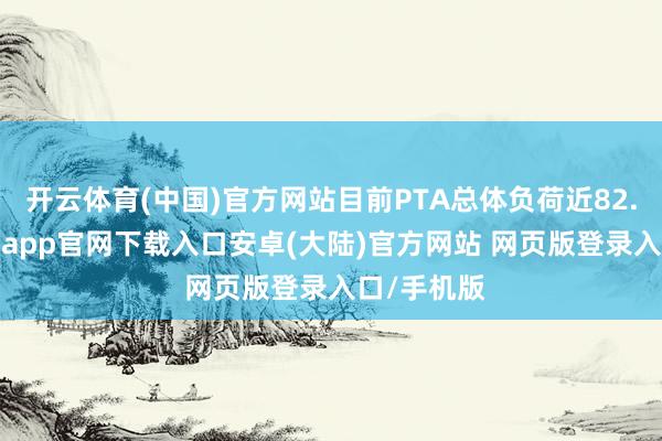 开云体育(中国)官方网站目前PTA总体负荷近82.25%-开云app官网下载入口安卓(大陆)官方网站 网页版登录入口/手机版