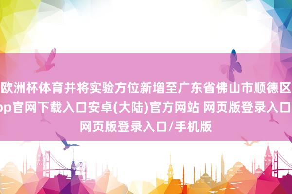 欧洲杯体育并将实验方位新增至广东省佛山市顺德区-开云app官网下载入口安卓(大陆)官方网站 网页版登录入口/手机版