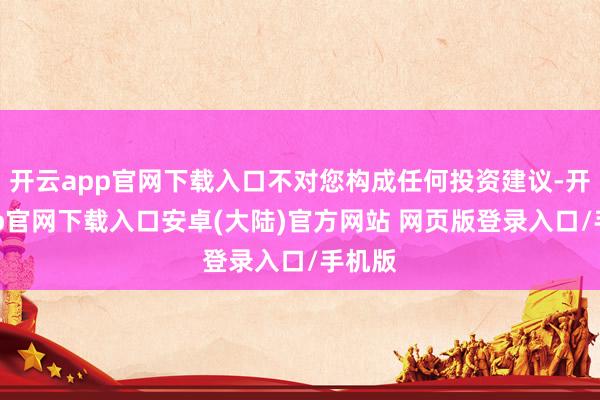 开云app官网下载入口不对您构成任何投资建议-开云app官网下载入口安卓(大陆)官方网站 网页版登录入口/手机版