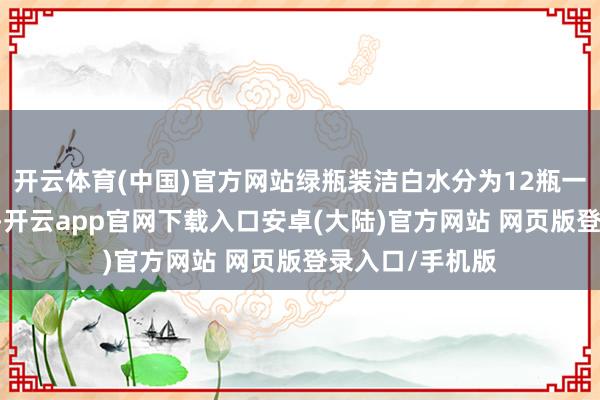 开云体育(中国)官方网站绿瓶装洁白水分为12瓶一包和24瓶一包-开云app官网下载入口安卓(大陆)官方网站 网页版登录入口/手机版