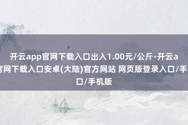 开云app官网下载入口出入1.00元/公斤-开云app官网下载入口安卓(大陆)官方网站 网页版登录入口/手机版