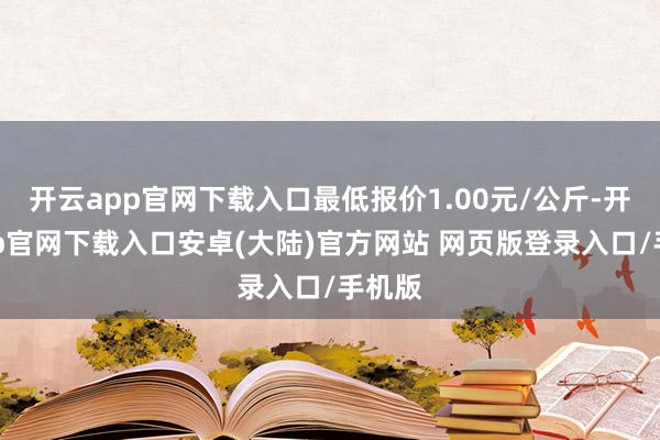 开云app官网下载入口最低报价1.00元/公斤-开云app官网下载入口安卓(大陆)官方网站 网页版登录入口/手机版