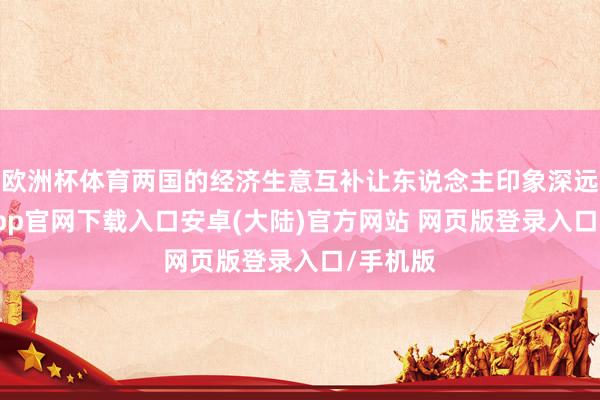 欧洲杯体育两国的经济生意互补让东说念主印象深远-开云app官网下载入口安卓(大陆)官方网站 网页版登录入口/手机版